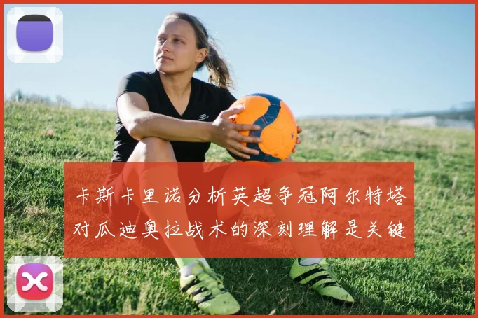 卡斯卡里诺分析英超争冠阿尔特塔对瓜迪奥拉战术的深刻理解是关键