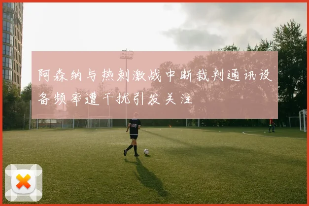 阿森纳与热刺激战中断裁判通讯设备频率遭干扰引发关注