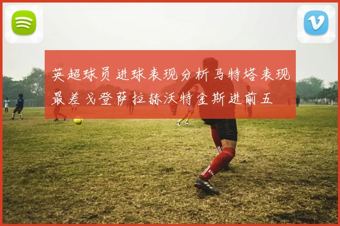 英超球员进球表现分析马特塔表现最差戈登萨拉赫沃特金斯进前五