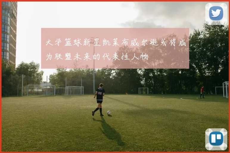 大学篮球新星凯莱布威尔逊或将成为联盟未来的代表性人物