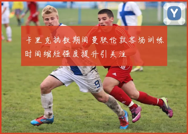 卡里克执教期间曼联伦敦客场训练时间缩短强度提升引关注