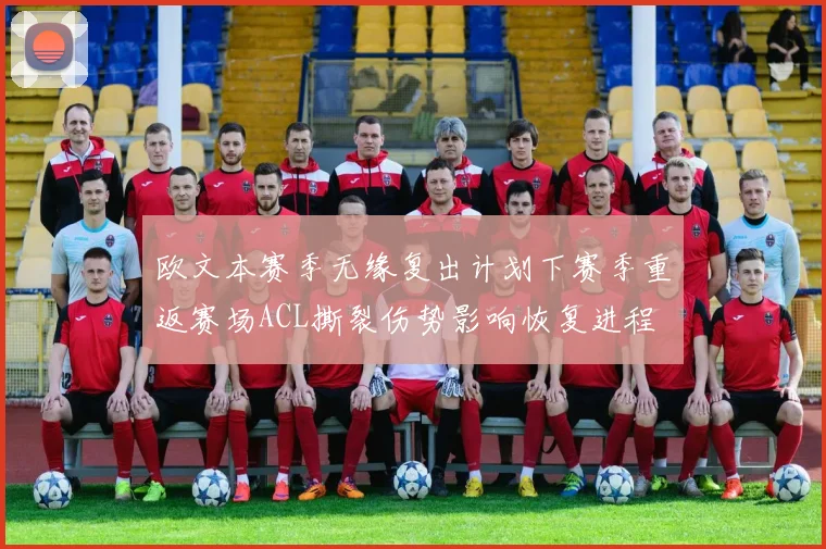 欧文本赛季无缘复出计划下赛季重返赛场ACL撕裂伤势影响恢复进程