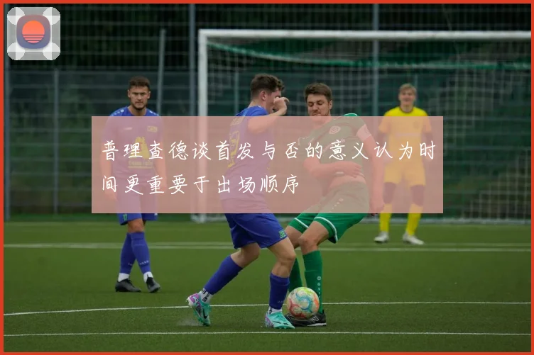 普理查德谈首发与否的意义认为时间更重要于出场顺序