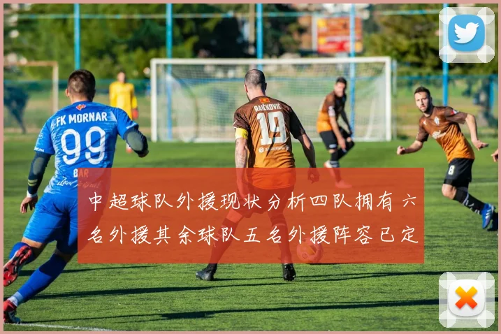 中超球队外援现状分析四队拥有六名外援其余球队五名外援阵容已定