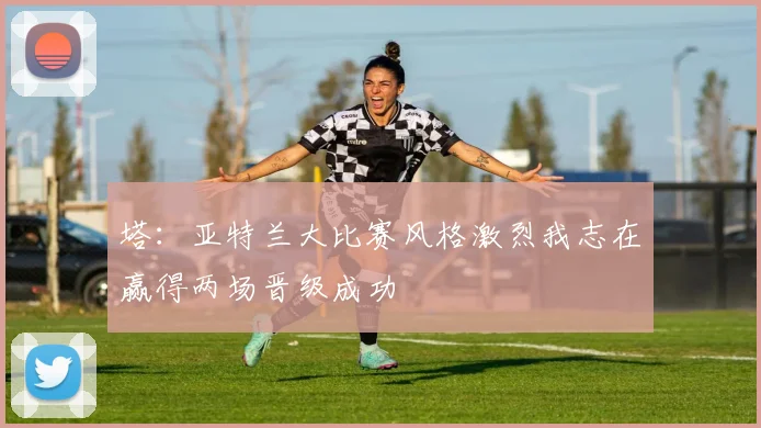 塔：亚特兰大比赛风格激烈我志在赢得两场晋级成功