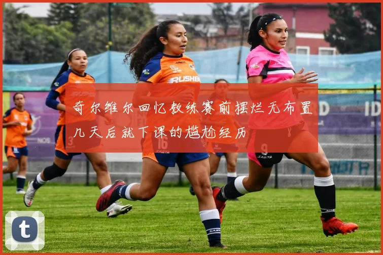 奇尔维尔回忆教练赛前摆烂无布置几天后就下课的尴尬经历