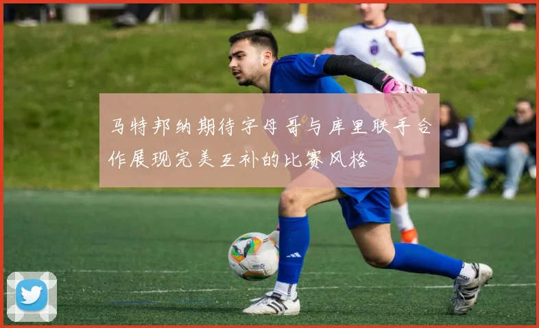 马特邦纳期待字母哥与库里联手合作展现完美互补的比赛风格
