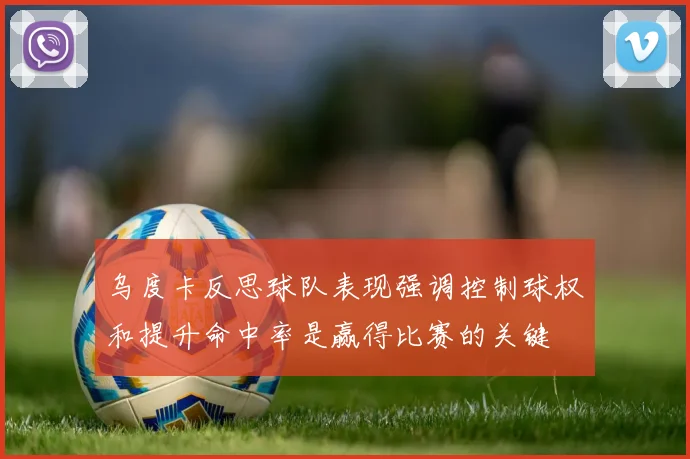 乌度卡反思球队表现强调控制球权和提升命中率是赢得比赛的关键