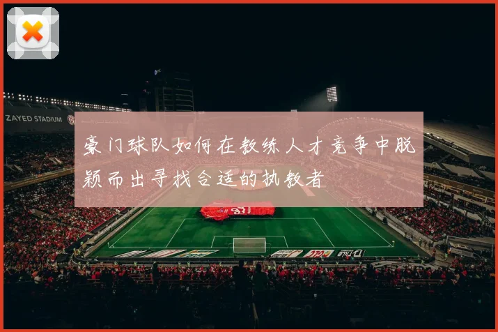 豪门球队如何在教练人才竞争中脱颖而出寻找合适的执教者