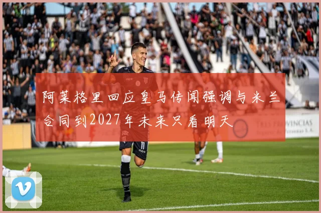 阿莱格里回应皇马传闻强调与米兰合同到2027年未来只看明天