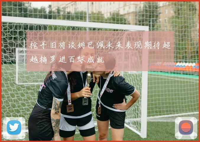 枪手旧将谈姆巴佩未来表现期待超越梅罗进百球成就