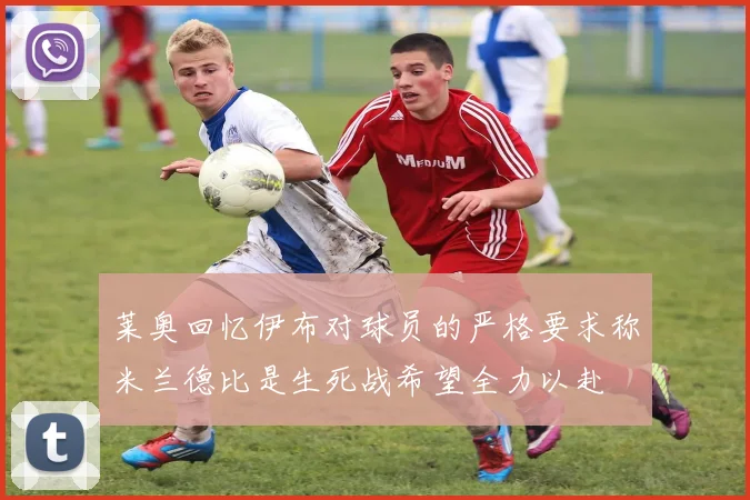 莱奥回忆伊布对球员的严格要求称米兰德比是生死战希望全力以赴