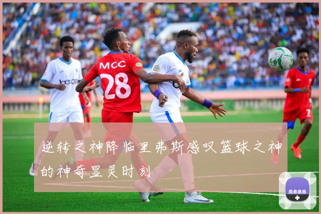 逆转之神降临里弗斯感叹篮球之神的神奇显灵时刻