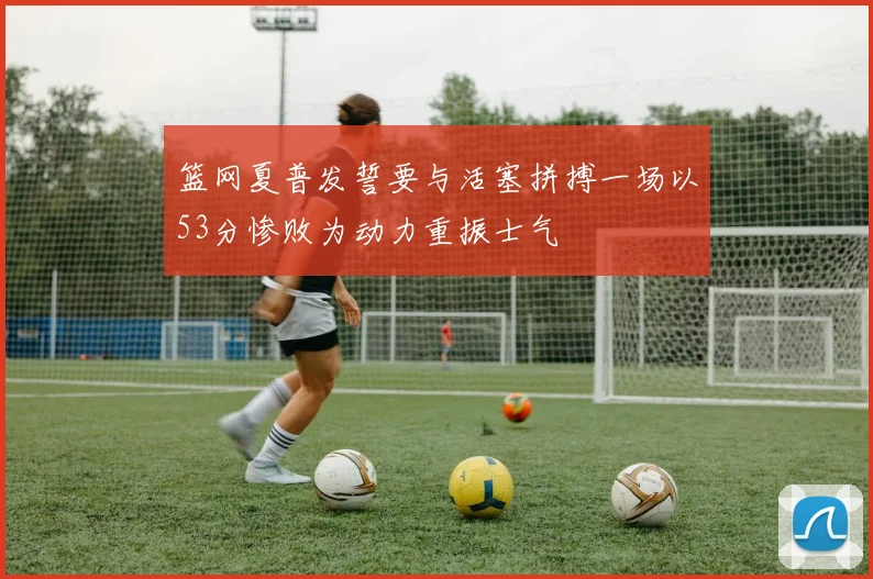 篮网夏普发誓要与活塞拼搏一场以53分惨败为动力重振士气