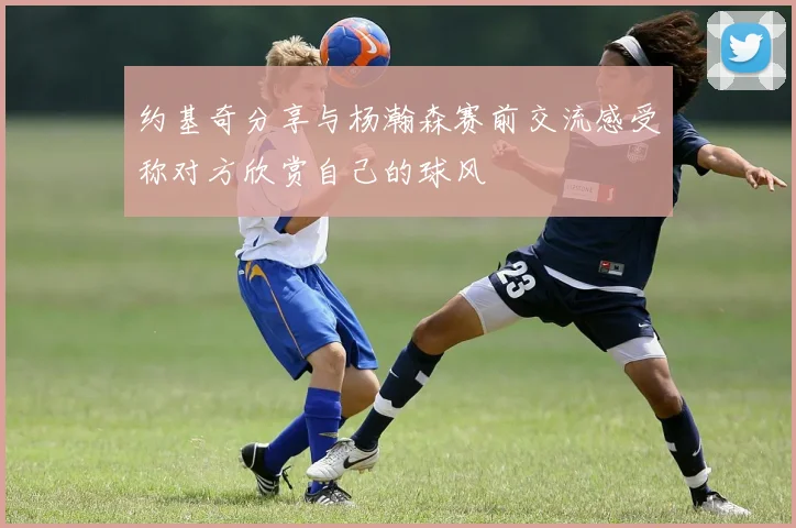 约基奇分享与杨瀚森赛前交流感受称对方欣赏自己的球风