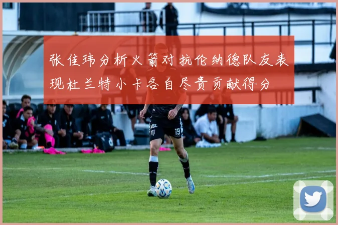 张佳玮分析火箭对抗伦纳德队友表现杜兰特小卡各自尽责贡献得分