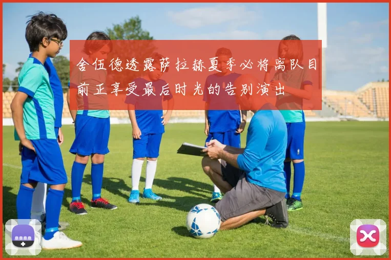 舍伍德透露萨拉赫夏季必将离队目前正享受最后时光的告别演出