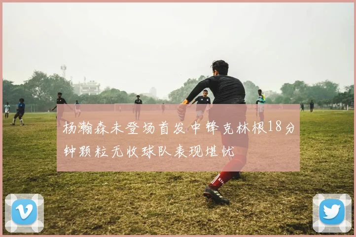 杨瀚森未登场首发中锋克林根18分钟颗粒无收球队表现堪忧
