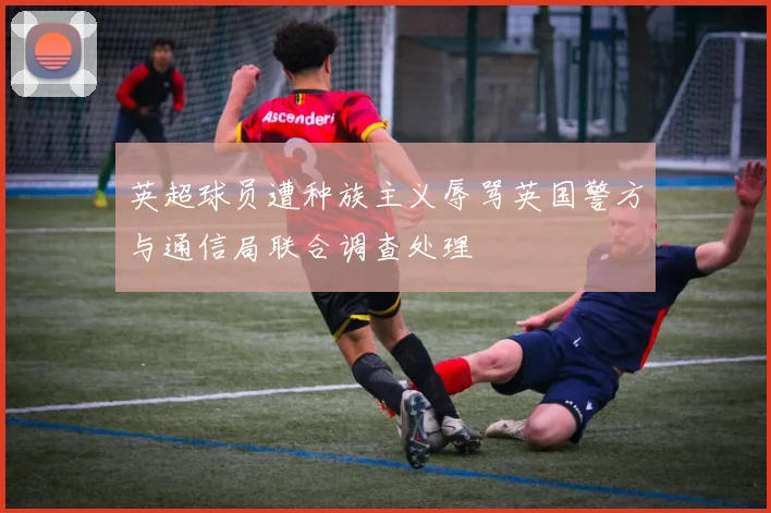 英超球员遭种族主义辱骂英国警方与通信局联合调查处理