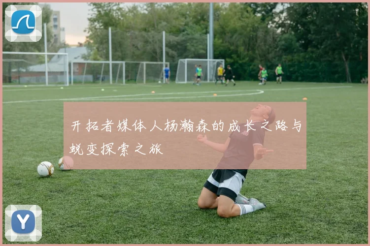 开拓者媒体人杨瀚森的成长之路与蜕变探索之旅