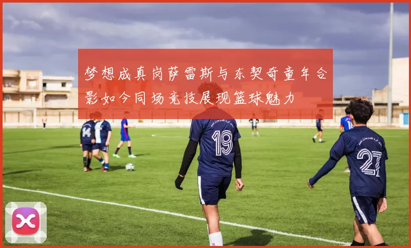梦想成真岗萨雷斯与东契奇童年合影如今同场竞技展现篮球魅力