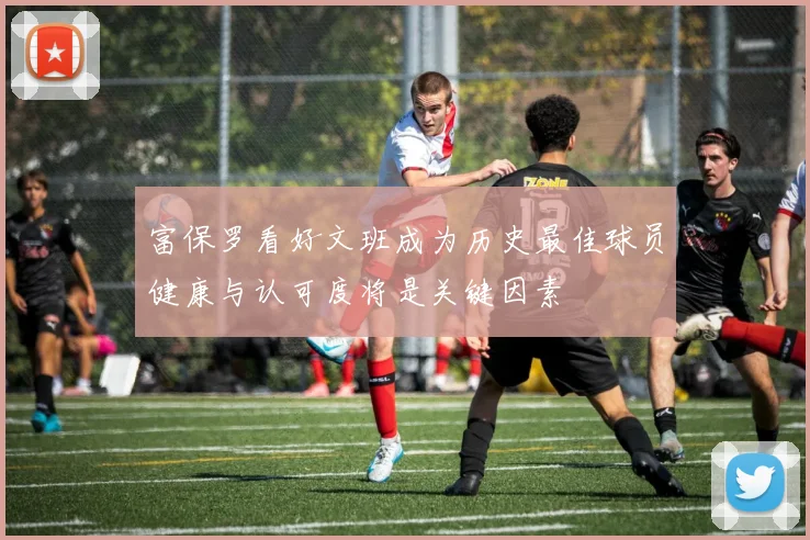 富保罗看好文班成为历史最佳球员健康与认可度将是关键因素